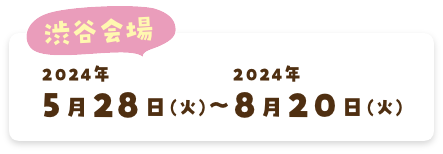 渋谷会場 2024年5月28日(火)〜2024年8月20日(火)